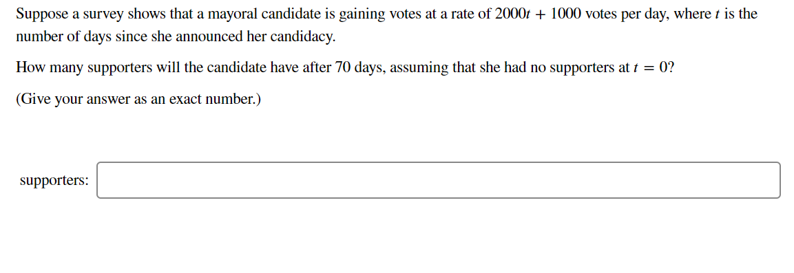 Suppose a survey shows that a mayoral candidate is gaining votes at a rate of 2000f + 1000 votes per day, where t is the
number of days since she announced her candidacy.
How many supporters will the candidate have after 70 days, assuming that she had no supporters at t = 0?
(Give your answer as an exact number.)
supporters:
