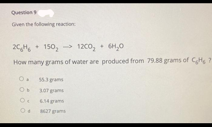 Question 9
Given the following reaction:
2C6H6 + 1502 ---> 12CO₂ + 6H₂O
How many grams of water are produced from 79.88 grams of C6H6 ?
a
Ob
O
Od
55.3 grams
3.07 grams
6.14 grams
8627 grams