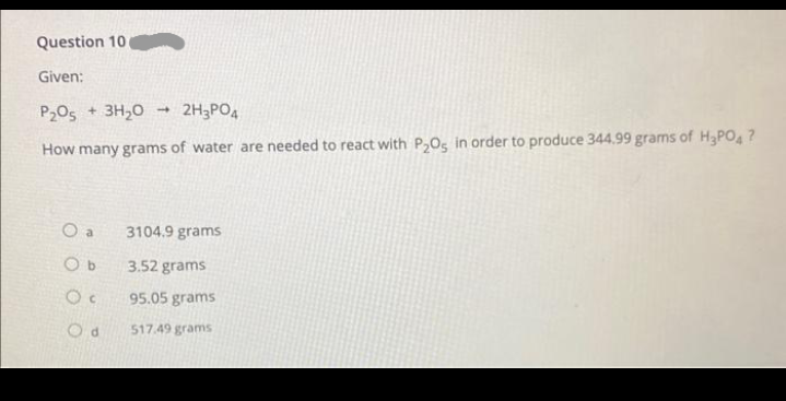 Question 10 -
Given:
P₂05 + 3H₂O 2H₂PO4
How many grams of water are needed to react with P₂O5 in order to produce 344.99 grams of H3PO4?
O a
Ob
Oc
Od
1
3104.9 grams
3.52 grams
95.05 grams
517.49 grams