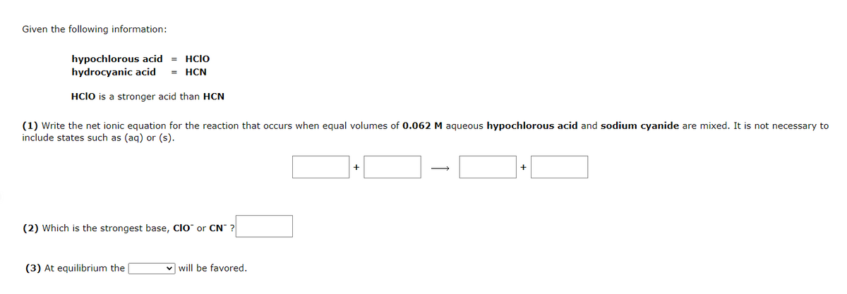 Given the following information:
hypochlorous acid = HCIO
hydrocyanic acid HCN
HCIO is a stronger acid than HCN
(1) Write the net ionic equation for the reaction that occurs when equal volumes of 0.062 M aqueous hypochlorous acid and sodium cyanide are mixed. It is not necessary to
include states such as (aq) or (s).
(2) Which is the strongest base, CIO or CN?
(3) At equilibrium the
will be favored.
+