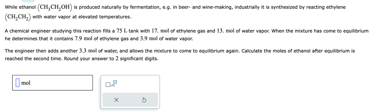 While ethanol (CH₂CH₂OH) is produced naturally by fermentation, e.g. in beer- and wine-making, industrially it is synthesized by reacting ethylene
(CH₂CH₂) with water vapor at elevated temperatures.
A chemical engineer studying this reaction fills a 75 L tank with 17. mol of ethylene gas and 13. mol of water vapor. When the mixture has come to equilibrium
he determines that it contains 7.9 mol of ethylene gas and 3.9 mol of water vapor.
The engineer then adds another 3.3 mol of water, and allows the mixture to come to equilibrium again. Calculate the moles of ethanol after equilibrium is
reached the second time. Round your answer to 2 significant digits.
mol
x10
Ś