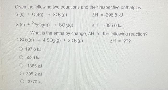 Given the following two equations and their respective enthalpies:
S (s) + O2(g) → SO2(g)
AH = -296.8 kJ
S (s) + 3/202(g) → SO3(g)
AH = -395.6 kJ
What is the enthalpy change, AH, for the following reaction?
AH = ???
4 SO3(g) 4 SO2(g) + 2 02(g)
→
197.6 kJ
5539 kJ
O-1385 kJ
395.2 kJ
O-2770 kJ