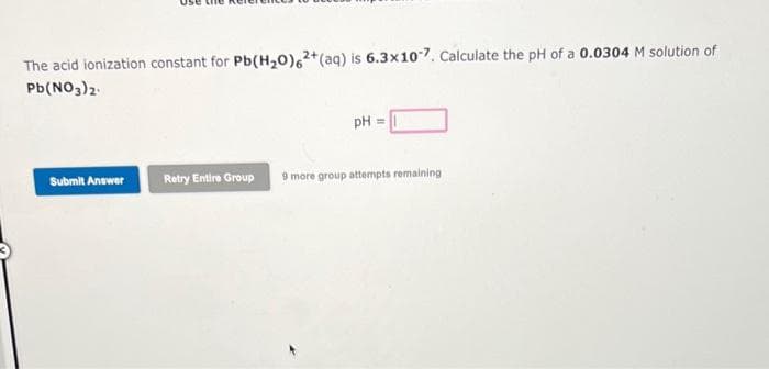 The acid ionization constant for Pb(H₂O)62+ (aq) is 6.3x107. Calculate the pH of a 0.0304 M solution of
Pb(NO3)2
Submit Answer
Retry Entire Group
pH =
9 more group attempts remaining