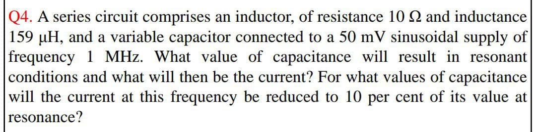 Q4. A series circuit comprises an inductor, of resistance 10 Q and inductance
159 µH, and a variable capacitor connected to a 50 mV sinusoidal supply of
frequency 1 MHz. What value of capacitance will result in resonant
conditions and what will then be the current? For what values of capacitance
will the current at this frequency be reduced to 10 per cent of its value at
resonance?
