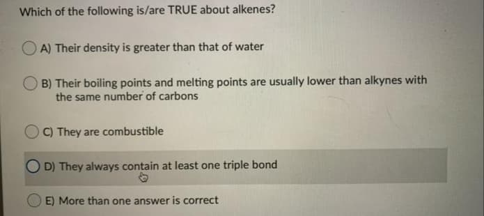 Which of the following is/are TRUE about alkenes?
O A) Their density is greater than that of water
B) Their boiling points and melting points are usually lower than alkynes with
the same number of carbons
C) They are combustible
O D) They always contain at least one triple bond
E) More than one answer is correct
