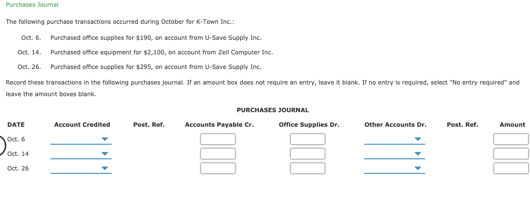 Purchases Journal
The following purchase transactions occurred during October for K-Town Inc.:
Purchased office supplies for $190, on account from U-Save Supply Inc.
Oct. 6.
Purchased office equipment for $2,100, on account from Zell Computer Inc.
Oct. 14.
Oct. 26.
Purchased office supplies for $295, on account from U-Save Supply Inc.
Record these transactions in the following purchases journal. If an amount box does not require an entry, leave it blank. If no entry is required, select "No entry required" and
leave the amount boxes blank.
PURCHASES JOURNAL
Account Credited
Accounts Payable Cr.
Office Supplies Dr.
Other Accounts Dr.
DATE
Post. Ref.
Amount
Post. Ref.
Oct. 6
Oct. 14
Oct. 26
