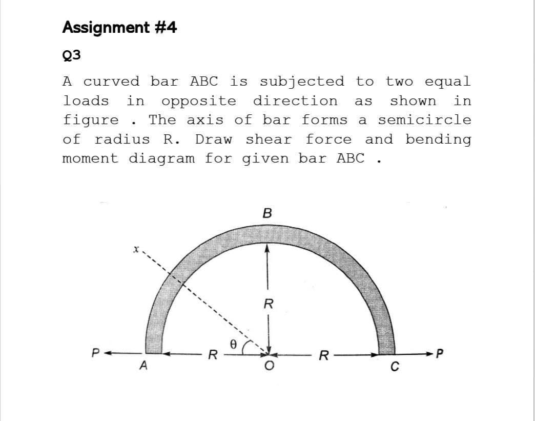 Assignment #4
Q3
A curved bar ABC is subjected to two equal
loads in opposite direction as shown in
figure. The axis of bar forms a semicircle
of radius R. Draw shear force and bending
moment diagram for given bar ABC
B
P
P
C
A
R
0
R
R