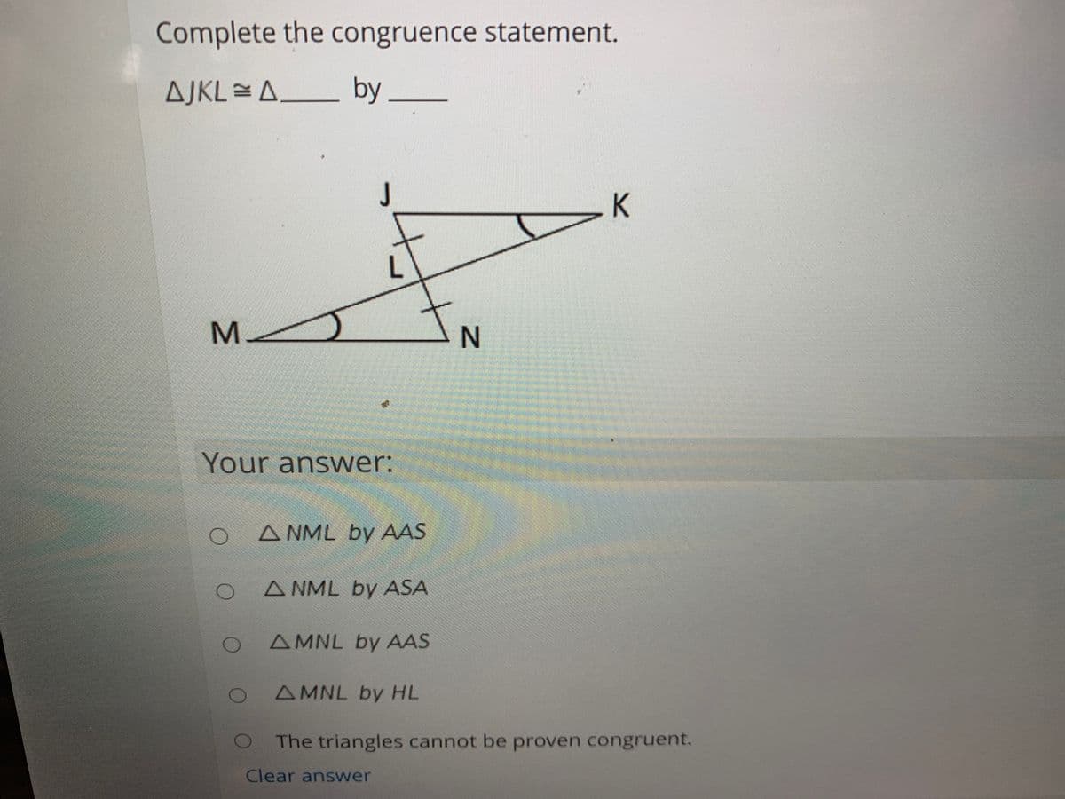 Complete the congruence statement.
AJKL=A__ by.
J
K
M.
Your answer:
A NML by AAS
A NML by ASA
AMNL by AAS
AMNL by HL
The triangles cannot be proven congruent.
Clear answer
IN
