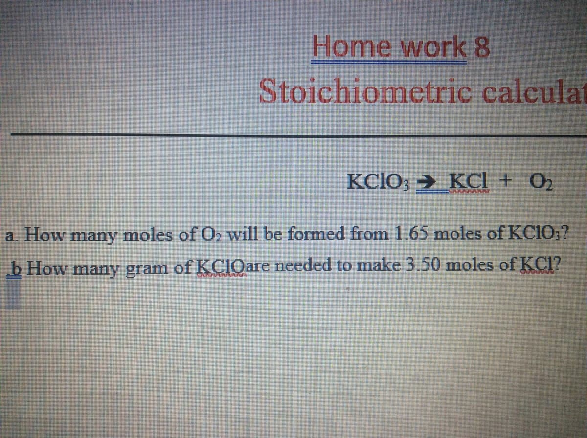 Home work 8
Stoichiometric calculat
KCIO; > KCI + O2
a. How many moles of O2 will be formed from 1.65 moles of KC10;?
b How many gram of KClOare needed to make 3.50 moles of KC1?
