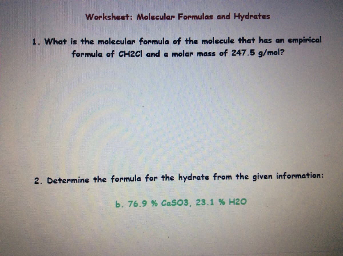 Worksheet: Molecular Formulas and Hydrates
1. What is the molecular formula of the molecule that has an empirical
formula of CH2CI and a molar mass of 247.5 g/mol?
2. Determine the formula for the hydrate from the given information:
b. 76.9 % CaSO3, 23.1 % H2O

