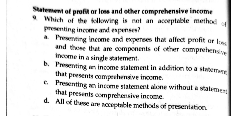 Statement of profit or loss and other comprehensive income
9. Which of the following is not an acceptable method of
presenting income and expenses?
a. Presenting income and expenses that affect profit or loss
and those that are components of other comprehensive
income in a single statement.
b. Presenting an income statement in addition to a statement
that presents comprehensive income.
c. Presenting an income statement alone without a statement
that
presents comprehensive income.
d. All of these are acceptable methods of presentation.
