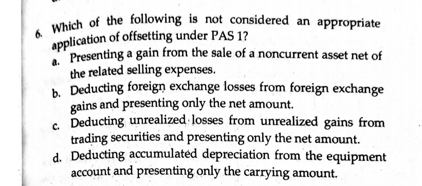 application of offsetting under PAS 1?
6. Which of the following is not considered an appropriate
uhich of the following is not considered an appropriate
Presenting a gain from the sale of a noncurrent asset net of
6.
а.
Presenting a gain from the sale of a noncurrent asset net of
the related selling expenses.
b. Deducting foreign exchange losses from foreign exchange
gains and presenting only the net amount.
. Deducting unrealized losses from unrealized gains from
trading securities and presenting only the net amount.
C.
d. Deducting accumulatéd depreciation from the equipment
account and presenting only the carrying amount.
