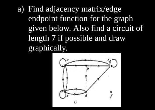 a) Find adjacency matrix/edge
endpoint function for the graph
given below. Also find a circuit of
length 7 if possible and draw
graphically.
