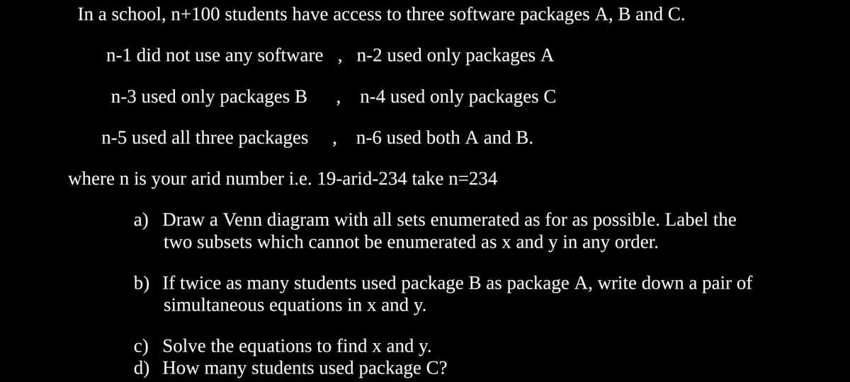 In a school, n+100 students have access to three software packages A, B and C.
n-1 did not use any software
n-2 used only packages A
n-3 used only packages B
n-4 used only packages C
n-5 used all three packages
n-6 used both A and B.
where n is your arid number i.e. 19-arid-234 take n=234
a) Draw a Venn diagram with all sets enumerated as for as possible. Label the
two subsets which cannot be enumerated as x and y in any order.
b) If twice as many students used package B as package A, write down a pair of
simultaneous equations in x and
у.
c) Solve the equations to find x and y.
d) How many students used package C?
