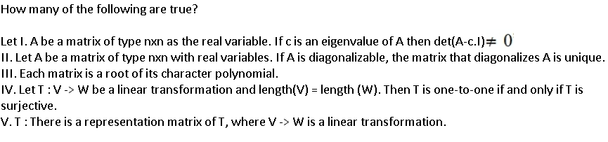 How many of the following are true?
Let I. A be a matrix of type nxn as the real variable. If c is an eigenvalue of A then det(A-c.l)# 0
II. Let A be a matrix of type nxn with real variables. If A is diagonalizable, the matrix that diagonalizes A is unique.
III. Each matrix is a root of its character polynomial.
IV. Let T:V-> W be a linear transformation and length(V) = length (W). Then T is one-to-one if and only if T is
surjective.
V.T:There is a representation matrix of T, where V-> W is a linear transformation.
