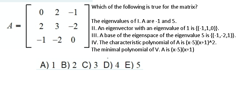 Which of the following is true for the matrix?
2
-1
The eigenvalues of 1. A are -1 and 5.
II. An eigenvector with an eigenvalue of 1 is {(-1,1,0)}.
III. A base of the eigenspace of the eigenvalue 5 is {(-1,-2,1)}.
IV. The characteristic polynomial of A is (x-5)(x+1)^2.
A =
2
3
-2
-1 -2 0
The minimal polynomial of V. A is (x-5)(x+1)
A) 1 B) 2 C) 3 D) 4 E) 5
