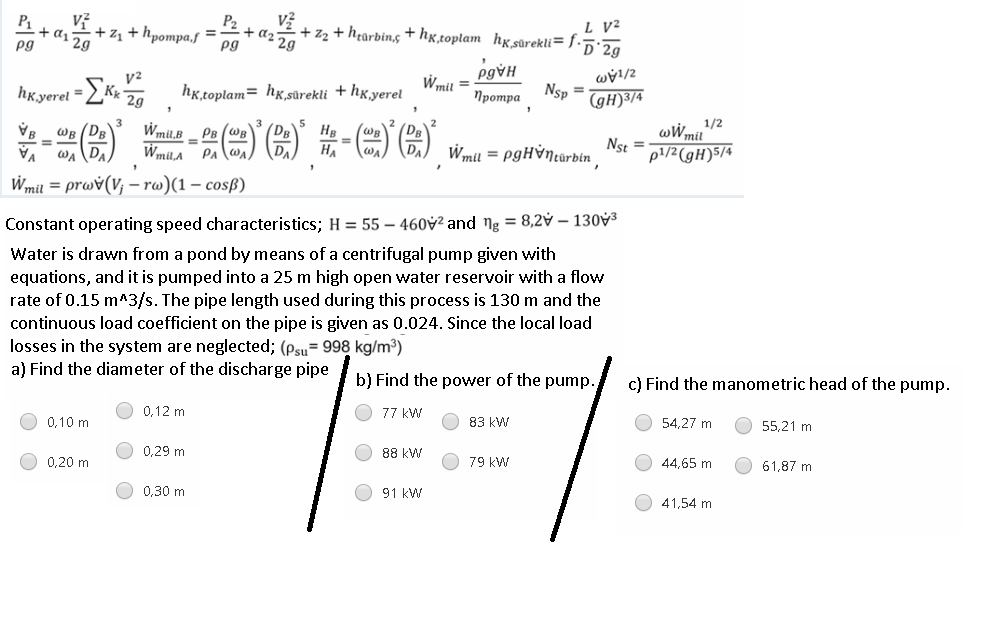 P1
v?
P2
+ d2 29
pg
L V²
+ zz + h¢arbin, + hx,toplam hksūrekli= f.5:2a
+ z1 + hpompa,f
pg
pg¥H
Wmit =
hK.yerel =Kr, hg.toplam= hx,sûrekli + hg,yerel
Nsp
%3D
Протра
(gH)3/4
一()-)(图)第-(m)(合)
1/2
wWmil
Nst =
p1/2(gH)5/4
Wmil,B _ PB (WB
(DB
DA
WB (DR
HB
WB
%3D
%3D
HA
Wmil = PgHỳNturbin
wa DA
VA
Wmil = prwv(V; – rw)(1 – cosß)
Constant operating speed characteristics; H = 55 – 460v² and ng = 8,2v – 130V3
Water is drawn from a pond by means of a centrifugal pump given with
equations, and it is pumped into a 25 m high open water reservoir with a flow
rate of 0.15 m^3/s. The pipe length used during this process is 130 m and the
continuous load coefficient on the pipe is given as 0.024. Since the local load
losses in the system are neglected; (psu= 998 kg/m³)
a) Find the diameter of the discharge pipe
b) Find the power of the pump.
c) Find the manometric head of the pump.
0,12 m
77 kW
0,10 m
83 kW
54,27 m
55,21 m
0,29 m
88 kW
O 0,20 m
O 79 kW
44,65 m
61,87 m
0,30 m
91 kW
41,54 m
