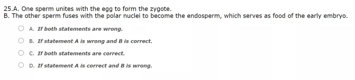 25.A. One sperm unites with the egg to form the zygote.
B. The other sperm fuses with the polar nuclei to become the endosperm, which serves as food of the early embryo.
A. If both statements are wrong.
B. If statement A is wrong and B is correct.
C. If both statements are correct.
O D. If statement A is correct and B is wrong.
