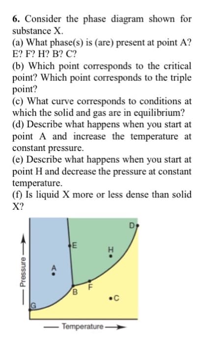 6. Consider the phase diagram shown for
substance X.
(a) What phase(s) is (are) present at point A?
E? F? H? B? C?
(b) Which point corresponds to the critical
point? Which point corresponds to the triple
point?
(c) What curve corresponds to conditions at
which the solid and gas are in equilibrium?
(d) Describe what happens when you start at
point A and increase the temperature at
constant pressure.
(e) Describe what happens when you start at
point H and decrease the pressure at constant
temperature.
(f) Is liquid X more or less dense than solid
X?
Dy
E
B
•C
IG
Temperature →
- Pressure
