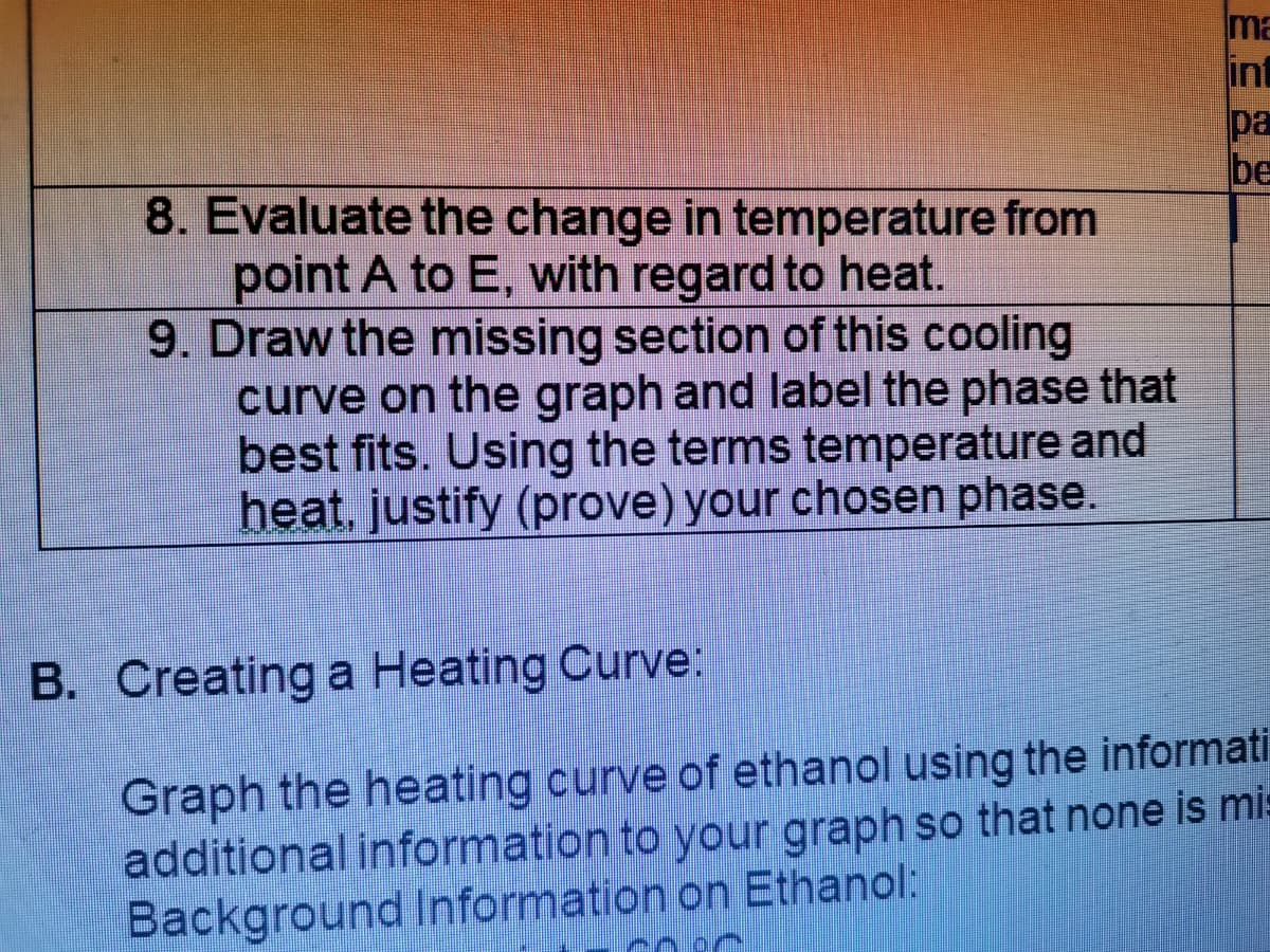 ma
int
pa
be
8. Evaluate the change in temperature from
point A to E, with regard to heat.
9. Draw the missing section of this cooling
curve on the graph and label the phase that
best fits. Using the terms temperature and
heat, justify (prove) your chosen phase.
B. Creating a Heating Curve:
Graph the heating curve of ethanol using the informati
additional information to your graph so that none is mi:
Background Information on Ethanol:
