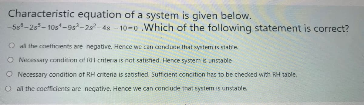 Characteristic equation of a system is given below.
-5s6-2s5-10s4–9s³-2s2-4s - 10=0 .Which of the following statement is correct?
O all the coefficients are negative. Hence we can conclude that system is stable.
O Necessary condition of RH criteria is not satisfied. Hence system is unstable
O Necessary condition of RH criteria is satisfied. Sufficient condition has to be checked with RH table.
O all the coefficients are negative. Hence we can conclude that system is unstable.
