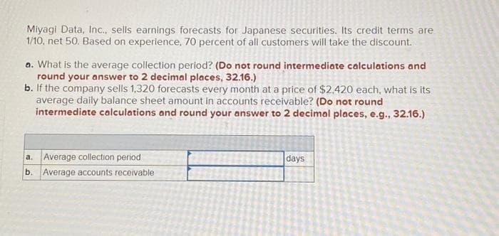 Miyagi Data, Inc., sells earnings forecasts for Japanese securities. Its credit terms are
1/10, net 50. Based on experience, 70 percent of all customers will take the discount.
a. What is the average collection period? (Do not round intermediate calculations and
round your answer to 2 decimal places, 32.16.)
b. If the company sells 1,320 forecasts every month at a price of $2,420 each, what is its
average daily balance sheet amount in accounts receivable? (Do not round
intermediate calculations and round your answer to 2 decimal places, e.g., 32.16.)
a. Average collection period
b. Average accounts receivable
days