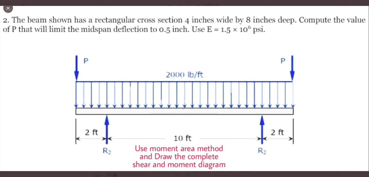 2. The beam shown has a rectangular cross section 4 inches wide by 8 inches deep. Compute the value
of P that will limit the midspan deflection to o.5 inch. Use E = 1.5 x 10° psi.
2000 lb/ft
2 ft
2 ft
10 ft
Use moment area method
and Draw the complete
shear and moment diagram
R2
R2
Ela
