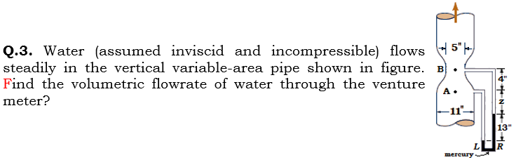 Q.3. Water (assumed inviscid and incompressible) flows 5")
steadily in the vertical variable-area pipe shown in figure.
Find the volumetric flowrate of water through the venture
A•
meter?
-11"
13"
mereury
