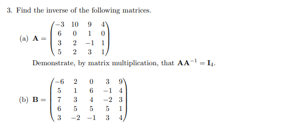 3. Find the inverse of the following matrices.
-3 10 9
6
0
3
5
1 0
2 -1 1
2 3 1
Demonstrate, by matrix multiplication, that AA-¹
(a) A =
(b) B
-6
5
7
6
3
2 0 3 9
1
6
-1 4
3
4
-2 3
5
5
5 1
-2 -1 3
= 14.