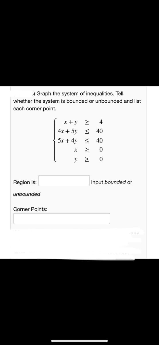 ) Graph the system of inequalities. Tell
whether the system is bounded or unbounded and list
each corner point.
x + y
4
4x + 5y
40
5x + 4y <
40
y 2
Region is:
Input bounded or
unbounded
Corner Points:
AL VI VI AI AL
