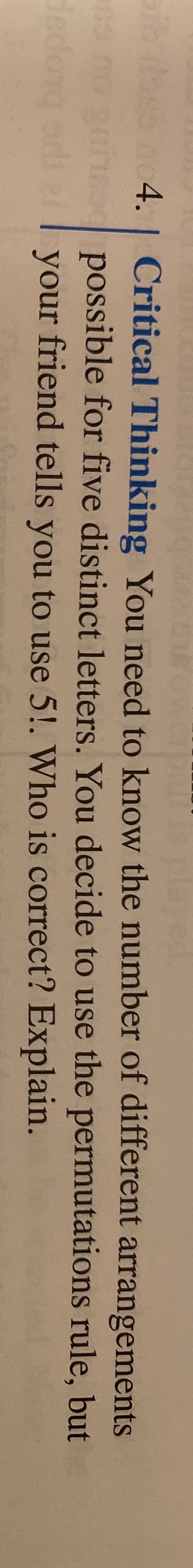 Critical Thinking You need to know the number of different arrangements
possible for five distinct letters. You decide to use the permutations rule, but
your friend tells you to use 5!. Who is correct? Explain.
