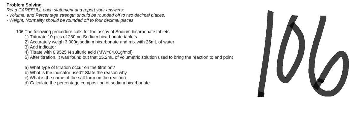 Problem Solving
Read CAREFULL each statement and report your answers:
- Volume, and Percentage strength should be rounded off to two decimal places,
Weight, Normality should be rounded off four decimal places
106. The following procedure calls for the assay of Sodium bicarbonate tablets
1) Triturate 10 pics of 250mg Sodium bicarbonate tablets
2) Accurately weigh 3.000g sodium bicarbonate and mix with 25mL of water
3) Add indicator
4) Titrate with 0.9525 N sulfuric acid (MW=84.01g/mol)
5) After titration, it was found out that 25.2mL of volumetric solution used to bring the reaction to end point
a) What type of titration occur on the titration?
b) What is the indicator used? State the reason why
c) What is the name of the salt form on the reaction
d) Calculate the percentage composition of sodium bicarbonate
106