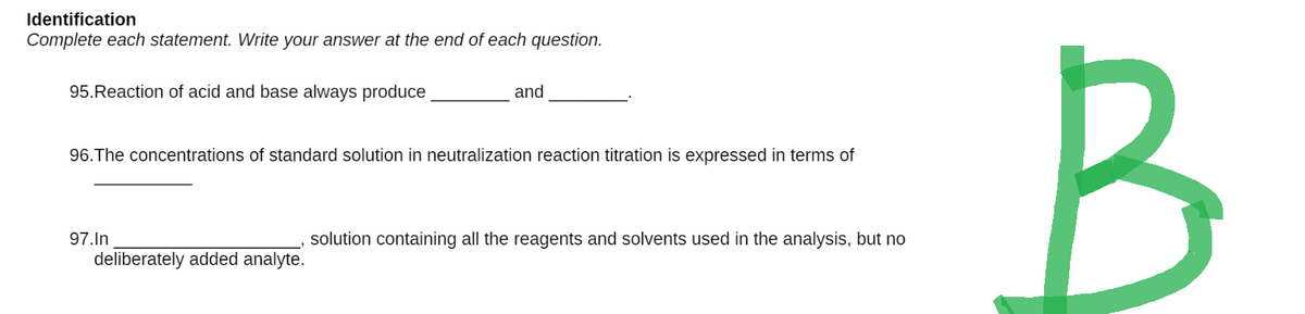 Identification
Complete each statement. Write your answer at the end of each question.
95.Reaction of acid and base always produce
and
96. The concentrations of standard solution in neutralization reaction titration is expressed in terms of
97.In
solution containing all the reagents and solvents used in the analysis, but no
deliberately added analyte.
B
