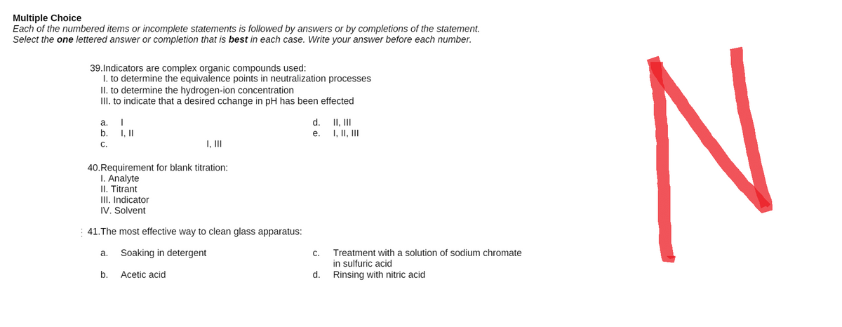 Multiple Choice
Each of the numbered items or incomplete statements is followed by answers or by completions of the statement.
Select the one lettered answer or completion that is best in each case. Write your answer before each number.
39. Indicators are complex organic compounds used:
I. to determine the equivalence points in neutralization processes
II. to determine the hydrogen-ion concentration
III. to indicate that a desired cchange in pH has been effected
a.
I
d.
II, III
b.
I, II
e.
I, II, III
C.
I, III
40. Requirement for blank titration:
1. Analyte
II. Titrant
III. Indicator
IV. Solvent
41. The most effective way to clean glass apparatus:
a. Soaking in detergent
C.
Treatment with a solution of sodium chromate
in sulfuric acid
b.
Acetic acid
d.
Rinsing with nitric acid
N