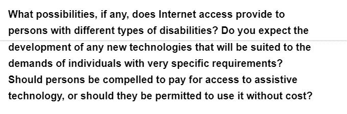 What possibilities, if any, does Internet access provide to
persons with different types of disabilities? Do you expect the
development of any new technologies that will be suited to the
demands of individuals with very specific requirements?
Should persons be compelled to pay for access to assistive
technology, or should they be permitted to use it without cost?