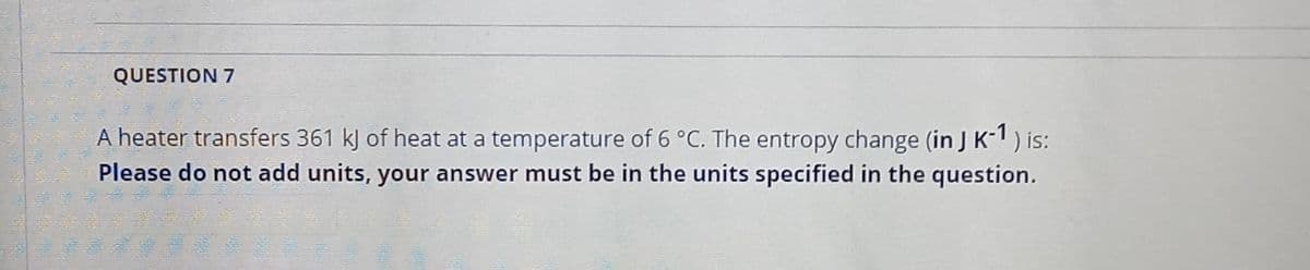 QUESTION 7
A heater transfers 361 kJ of heat at a temperature of 6 °C. The entropy change (in J K-) is:
Please do not add units, your answer must be in the units specified in the question.
