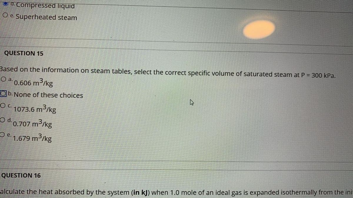 O d. Compressed liquid
O e. Superheated steam
QUESTION 15
Based on the information on steam tables, select the correct specific volume of saturated steam at P = 300 kPa.
Oa.
0.606 m3/kg
O b. None of these choices
O C 1073.6 m3/kg
O d.0.707 m3/kg
Oe. 1.679 m³/kg
QUESTION 16
alculate the heat absorbed by the system (in kJ) when 1.0 mole of an ideal gas is expanded isothermally from the ini
