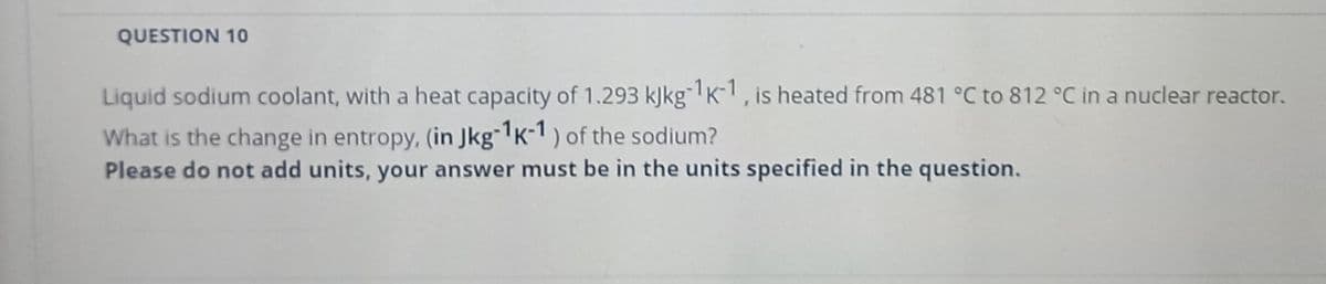 QUESTION 10
Liquid sodium coolant, with a heat capacity of 1.293 kJkg K1, is heated from 481 °C to 812 °C in a nuclear reactor.
What is the change in entropy, (in Jkg~'K-1 ) of the sodium?
Please do not add units, your answer must be in the units specified in the question.

