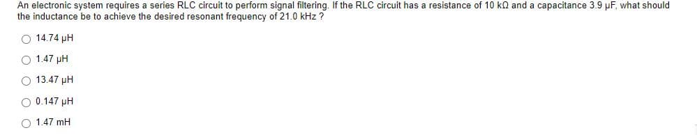 An electronic system requires a series RLC circuit to perform signal filtering. If the RLC circuit has a resistance of 10 kn and a capacitance 3.9 pF, what should
the inductance be to achieve the desired resonant frequency of 21.0 kHz ?
O 14.74 pH
O 1.47 pH
O 13.47 pH
O 0.147 pH
O 1.47 mH
