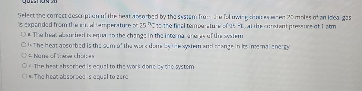 20
Select the correct description of the heat absorbed by the system from the following choices when 20 moles of an ideal gas
is expanded from the initial temperature of 25 °C to the final temperature of 95 °C, at the constant pressure of 1 atm.
O a. The heat absorbed is equal to the change in the internal energy of the system
O b. The heat absorbed is the sum of the work done by the system and change in its internal energy
OC. None of these choices
O d. The heat absorbed is equal to the work done by the system
O e. The heat absorbed is equal to zero
