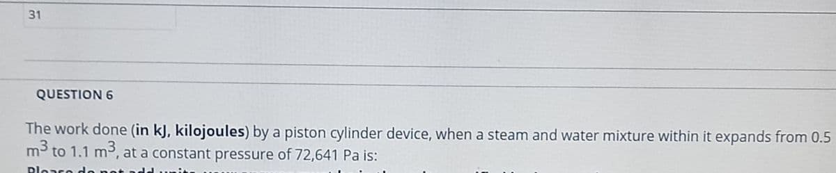 31
QUESTION 6
The work done (in kJ, kilojoules) by a piston cylinder device, when a steam and water mixture within it expands from 0.5
m³ to 1.1 m³, at a constant pressure of 72,641 Pa is:
Ploare
