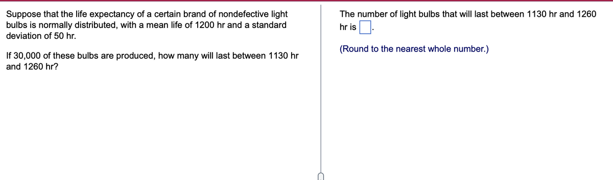 Suppose that the life expectancy of a certain brand of nondefective light
bulbs is normally distributed, with a mean life of 1200 hr and a standard
deviation of 50 hr.
The number of light bulbs that will last between 1130 hr and 1260
hr is
(Round to the nearest whole number.)
If 30,000 of these bulbs are produced, how many will last between 1130 hr
and 1260 hr?
