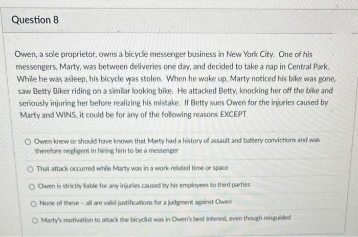 Question 8.
Owen, a sole proprietor, owns a bicycle messenger business in New York City. One of his
messengers, Marty, was between deliveries one day, and decided to take a nap in Central Park.
While he was asleep, his bicycle was stolen. When he woke up, Marty noticed his bike was gone,
saw Betty Biker riding on a similar looking bike. He attacked Betty, knocking her off the bike and
seriously injuring her before realizing his mistake. If Betty sues Owen for the injuries caused by
Marty and WINS, it could be for any of the following reasons EXCEPT
O Owen knew or should have known that Marty had a history of assault and battery convictions and was
therefore negligent in hiring him to be a messenger
O That attack occurred while Marty was in a work-related time or space
O Owen is strictly liable for any injuries caused by his employees to third parties
O None of these-all are valid justifications for a judgment against Owen
O Marty's motivation to attack the bicyclist was in Owen's best interest, even though misguided