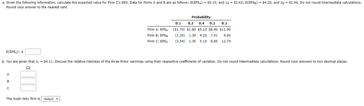 a. Given the following information, calculate the expected value for Firm C's EPS. Data for Firms A and B are as follows: E(EPSA) = $5.10, and σA = $3.62; E(EPSB) = $4.20, and o₂ = $2.96. Do not round intermediate calculations.
Round your answer to the nearest cent.
E(EPSC): $
A
B
с
Firm A: EPSA
Firm B: EPSB
Firm C: EPSc
b. You are given that = $4.11. Discuss the relative riskiness of the three firms' earnings using their respective coefficients of variation. Do not round intermediate calculations. Round your answers to two decimal places.
CV
The most risky firm is -Select- ✔
Probability
0.1 0.2 0.4 0.2 0.1
($1.70) $1.80 $5.10 $8.40 $11.90
(1.20) 1.39 4.20 7.01 9.60
(2.54) 1.35 5.10 8.85 12.74