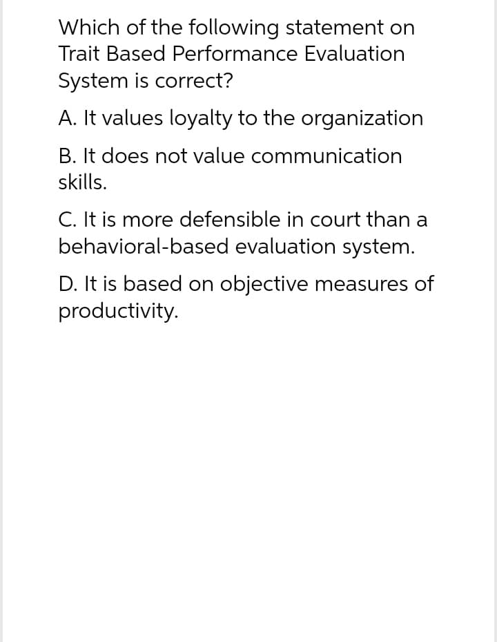 Which of the following statement on
Trait Based Performance Evaluation
System is correct?
A. It values loyalty to the organization
B. It does not value communication
skills.
C. It is more defensible in court than a
behavioral-based evaluation system.
D. It is based on objective measures of
productivity.