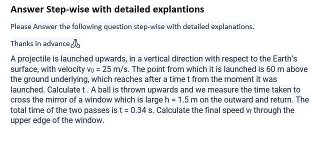 Answer Step-wise with detailed explantions
Please Answer the following question step-wise with detailed explanations.
Thanks in advance
A projectile is launched upwards, in a vertical direction with respect to the Earth's
surface, with velocity vo = 25 m/s. The point from which it is launched is 60 m above
the ground underlying, which reaches after a time t from the moment it was
launched. Calculate t. A ball is thrown upwards and we measure the time taken to
cross the mirror of a window which is large h = 1.5 m on the outward and return. The
total time of the two passes is t = 0.34 s. Calculate the final speed vf through the
upper edge of the window.