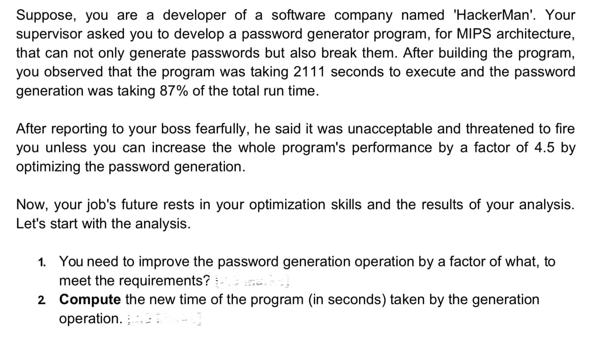 Suppose, you are a developer of a software company named 'HackerMan'. Your
supervisor asked you to develop a password generator program, for MIPS architecture,
that can not only generate passwords but also break them. After building the program,
you observed that the program was taking 2111 seconds to execute and the password
generation was taking 87% of the total run time.
After reporting to your boss fearfully, he said it was unacceptable and threatened to fire
you unless you can increase the whole program's performance by a factor of 4.5 by
optimizing the password generation.
Now, your job's future rests in your optimization skills and the results of your analysis.
Let's start with the analysis.
1. You need to improve the password generation operation by a factor of what, to
meet the requirements?
2
Compute the new time of the program (in seconds) taken by the generation
operation.