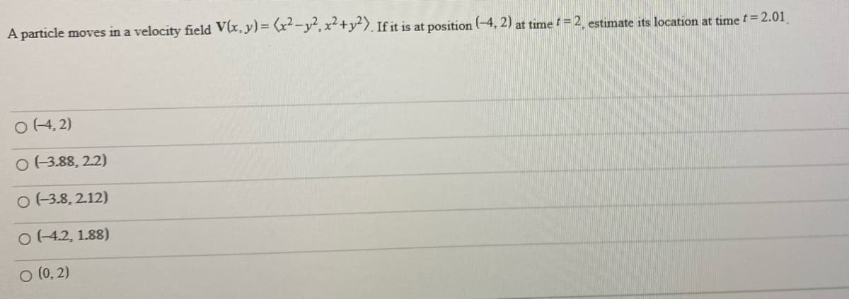 A particle moves in a velocity field V(x, y)= (x-y,x+y). If it is at position (-4, 2) at time =2, estimate its location at time t=2.01
O (4, 2)
O (3.88, 2.2)
O 13.8, 212)
O (42, 1.88)
O (0, 2)
