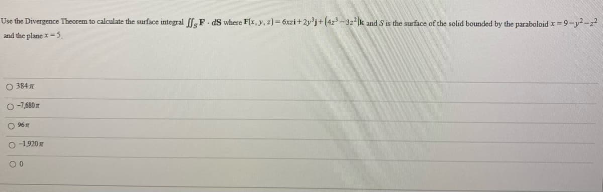 Use the Divergence Theorem to calculate the surface integral (feF. dS where F(x, y, z) = 6xzi+2y*j+(4z-3z-k and S is the surface of the solid bounded by the paraboloid x =9-y-z
and the plane x =5.
O 384
O -7,680
O 967
O -1,920
