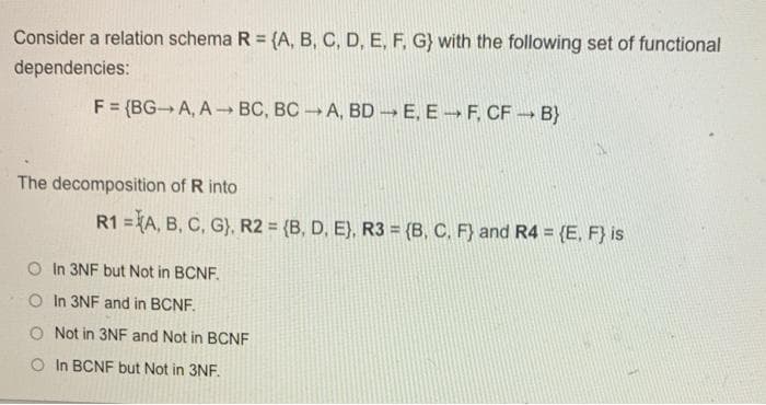 Consider a relation schema R = {A, B, C, D, E, F, G} with the following set of functional
dependencies:
F = {BG A, A BC, BC A, BD E, E →F, CF B}
The decomposition of R into
R1 =A, B, C, G), R2 = {B, D, E), R3 = {B, C, F} and R4 = {E, F} is
O In 3NF but Not in BCNF.
O In 3NF and in BCNF.
O Not in 3NF and Not in BCNF
O In BCNF but Not in 3NF.
